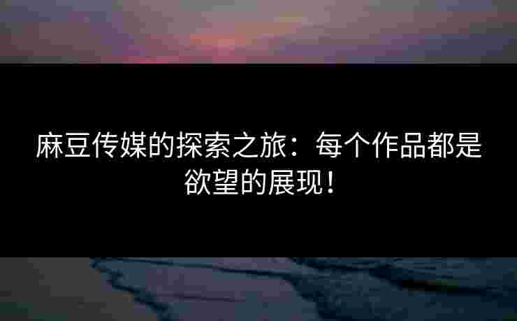 麻豆传媒的探索之旅：每个作品都是欲望的展现！