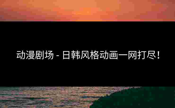 动漫剧场 - 日韩风格动画一网打尽！