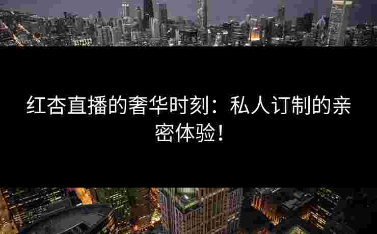 红杏直播的奢华时刻：私人订制的亲密体验！