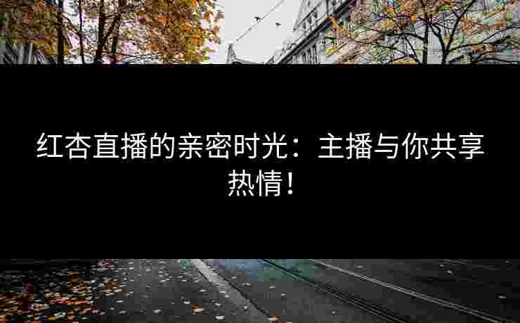 红杏直播的亲密时光：主播与你共享热情！