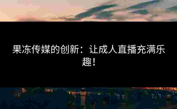 果冻传媒的创新：让成人直播充满乐趣！