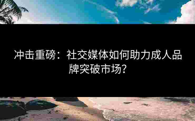 冲击重磅：社交媒体如何助力成人品牌突破市场？