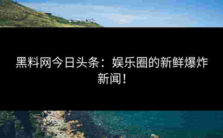 黑料网今日头条：娱乐圈的新鲜爆炸新闻！