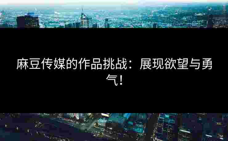 麻豆传媒的作品挑战：展现欲望与勇气！