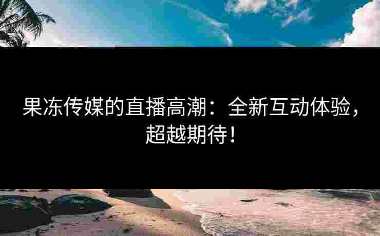 果冻传媒的直播高潮：全新互动体验，超越期待！