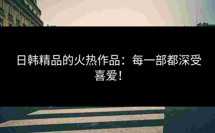日韩精品的火热作品：每一部都深受喜爱！