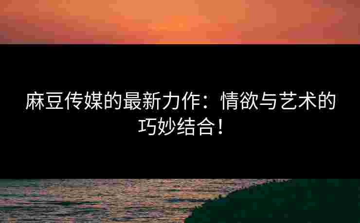 麻豆传媒的最新力作：情欲与艺术的巧妙结合！