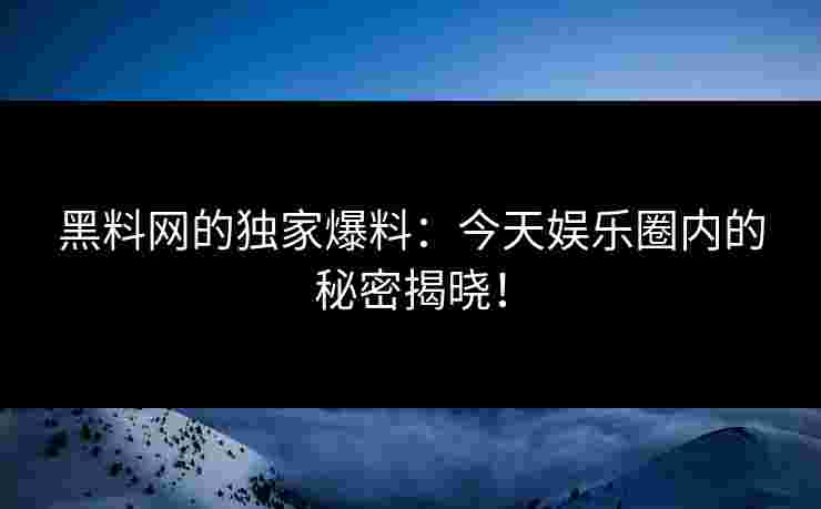 黑料网的独家爆料：今天娱乐圈内的秘密揭晓！