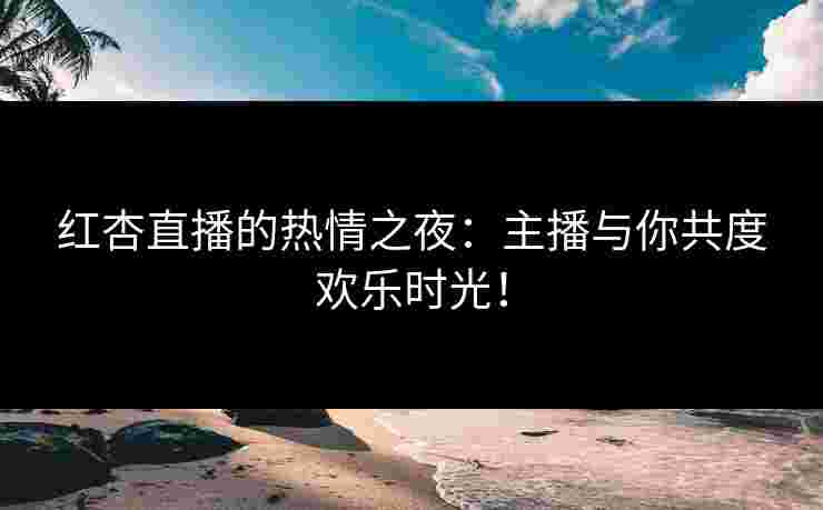红杏直播的热情之夜：主播与你共度欢乐时光！