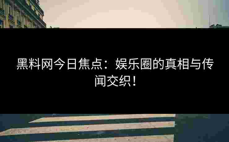 黑料网今日焦点：娱乐圈的真相与传闻交织！