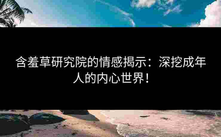 含羞草研究院的情感揭示：深挖成年人的内心世界！