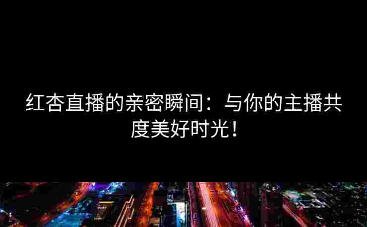 红杏直播的亲密瞬间：与你的主播共度美好时光！