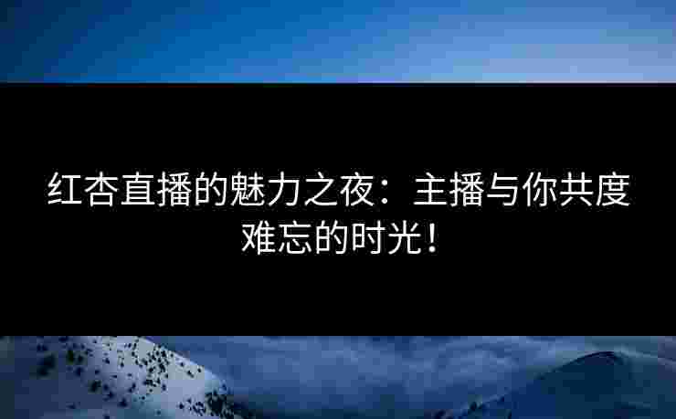 红杏直播的魅力之夜：主播与你共度难忘的时光！