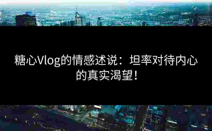 糖心Vlog的情感述说：坦率对待内心的真实渴望！