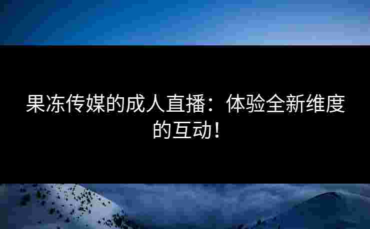果冻传媒的成人直播：体验全新维度的互动！