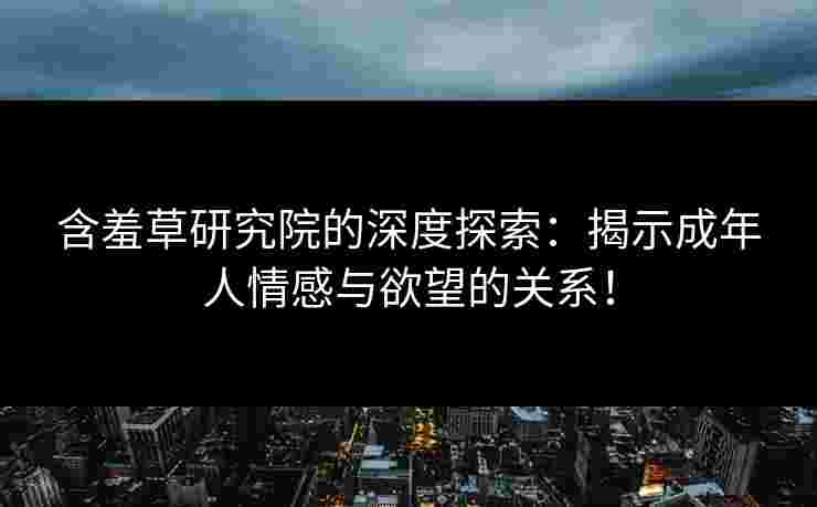 含羞草研究院的深度探索：揭示成年人情感与欲望的关系！