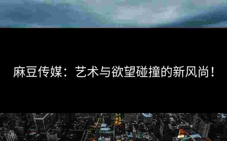 麻豆传媒：艺术与欲望碰撞的新风尚！