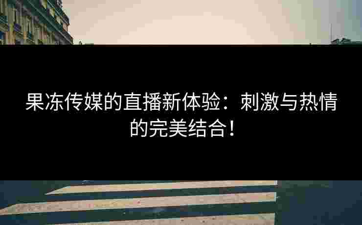 果冻传媒的直播新体验：刺激与热情的完美结合！