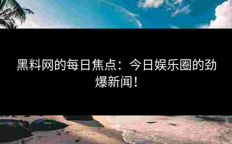 黑料网的每日焦点：今日娱乐圈的劲爆新闻！