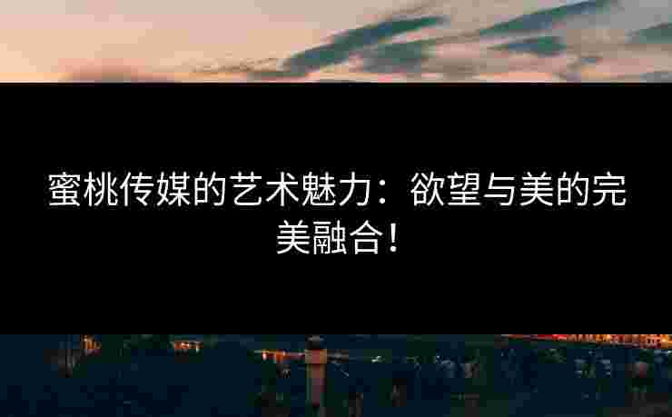 蜜桃传媒的艺术魅力：欲望与美的完美融合！