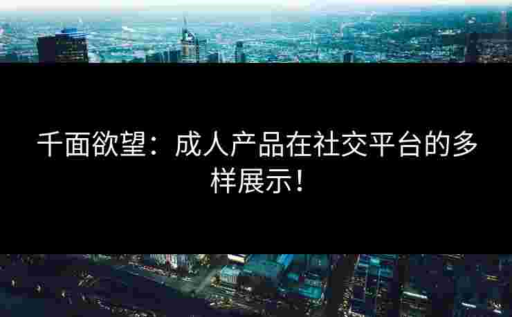 千面欲望：成人产品在社交平台的多样展示！
