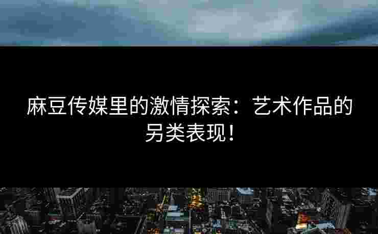 麻豆传媒里的激情探索：艺术作品的另类表现！