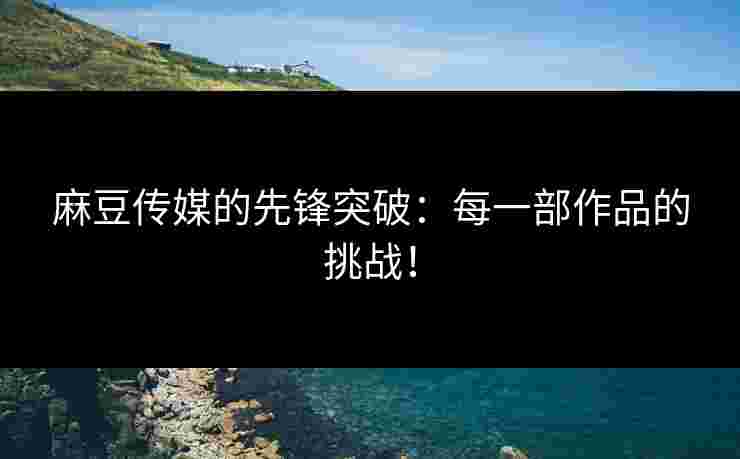 麻豆传媒的先锋突破：每一部作品的挑战！