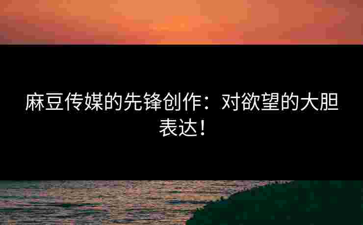 麻豆传媒的先锋创作：对欲望的大胆表达！