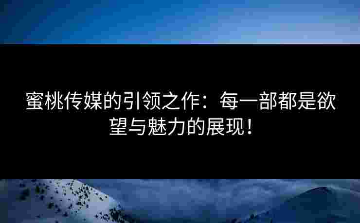 蜜桃传媒的引领之作：每一部都是欲望与魅力的展现！