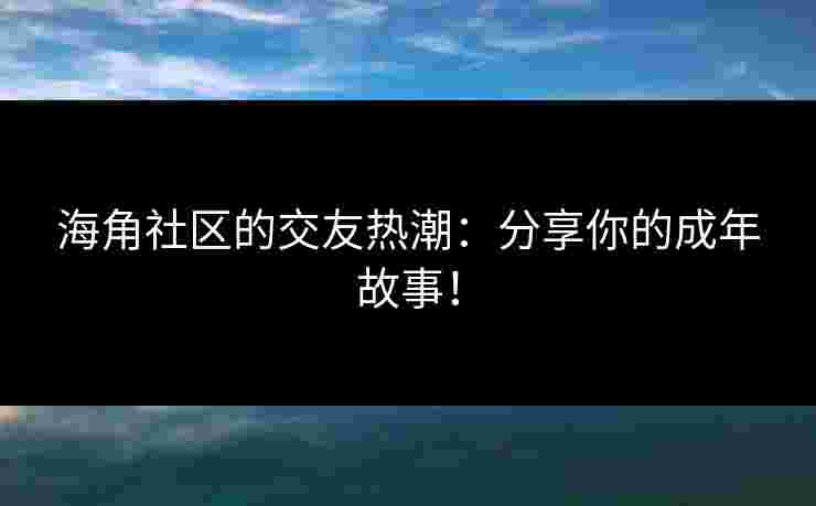 海角社区的交友热潮:分享你的成年故事!