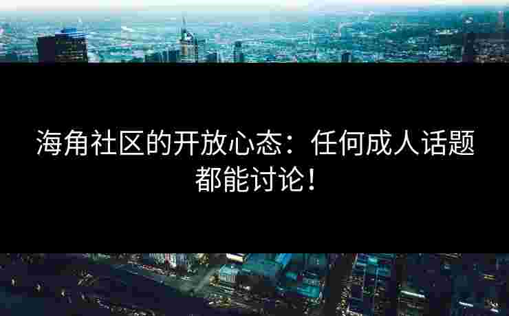海角社区的开放心态：任何成人话题都能讨论！