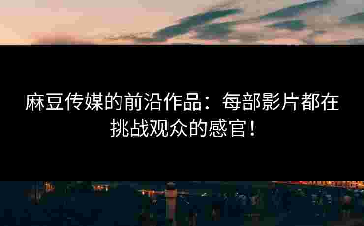 麻豆传媒的前沿作品：每部影片都在挑战观众的感官！
