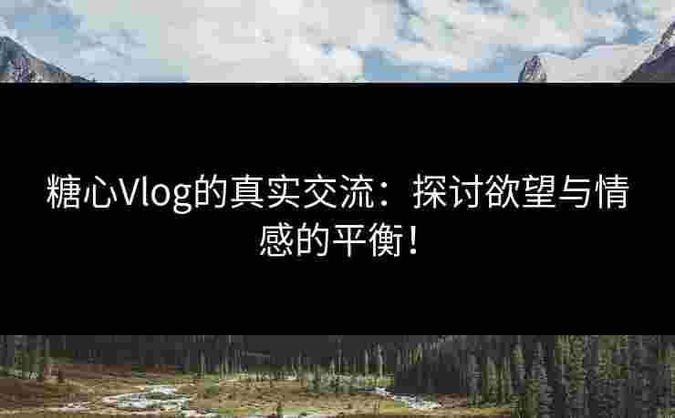 糖心Vlog的真实交流：探讨欲望与情感的平衡！