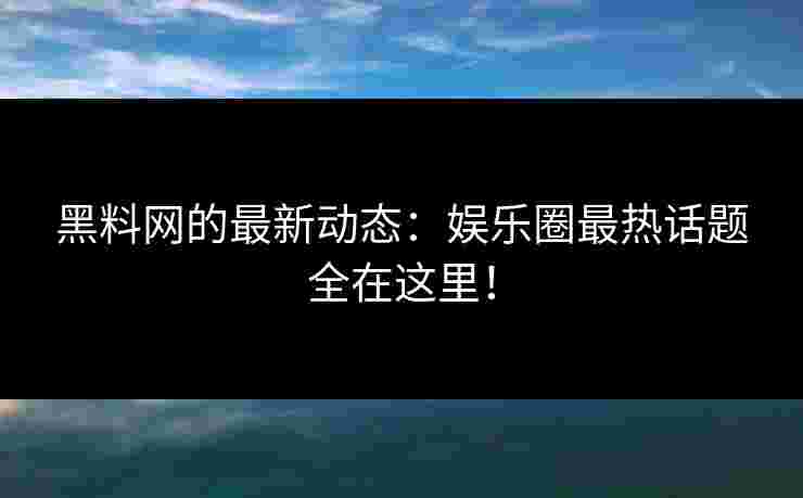 黑料网的最新动态：娱乐圈最热话题全在这里！