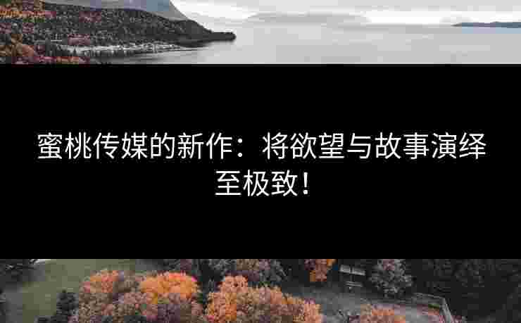 蜜桃传媒的新作：将欲望与故事演绎至极致！