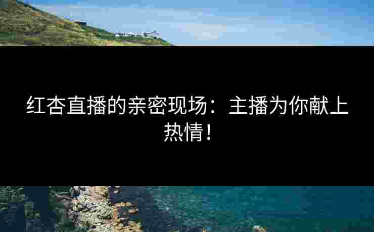 红杏直播的亲密现场：主播为你献上热情！