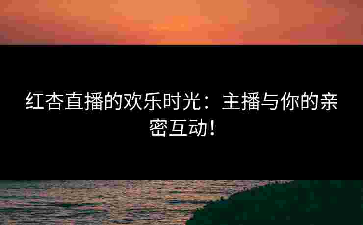 红杏直播的欢乐时光：主播与你的亲密互动！