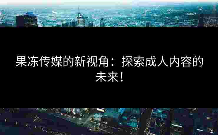 果冻传媒的新视角：探索成人内容的未来！