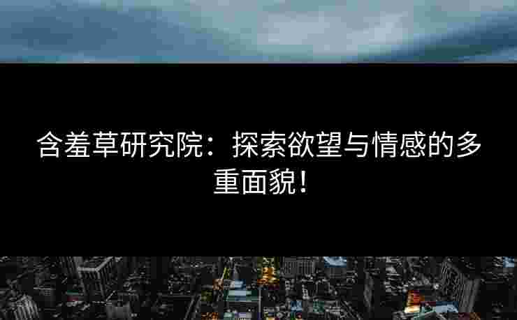 含羞草研究院：探索欲望与情感的多重面貌！