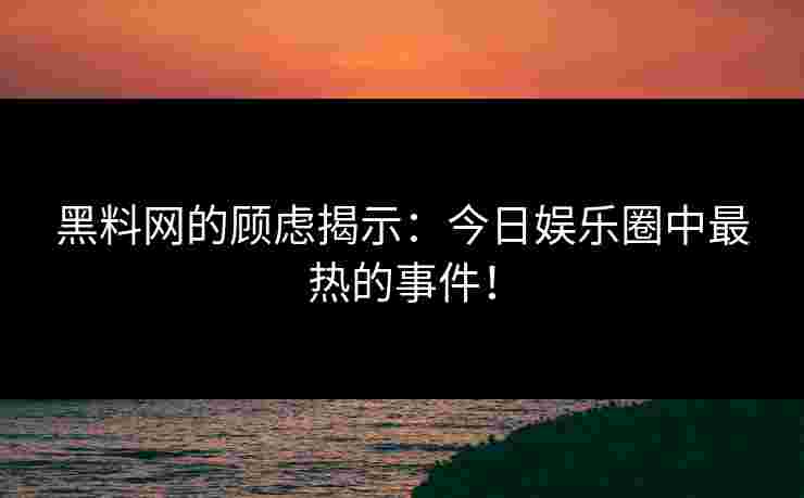 黑料网的顾虑揭示：今日娱乐圈中最热的事件！