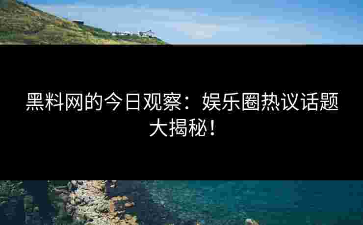 黑料网的今日观察：娱乐圈热议话题大揭秘！