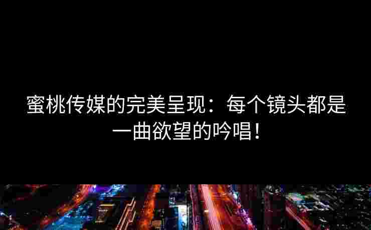 蜜桃传媒的完美呈现:每个镜头都是一曲欲望的吟唱!