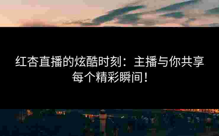 红杏直播的炫酷时刻:主播与你共享每个精彩瞬间!