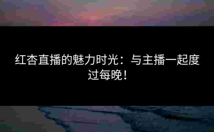 红杏直播的魅力时光：与主播一起度过每晚！