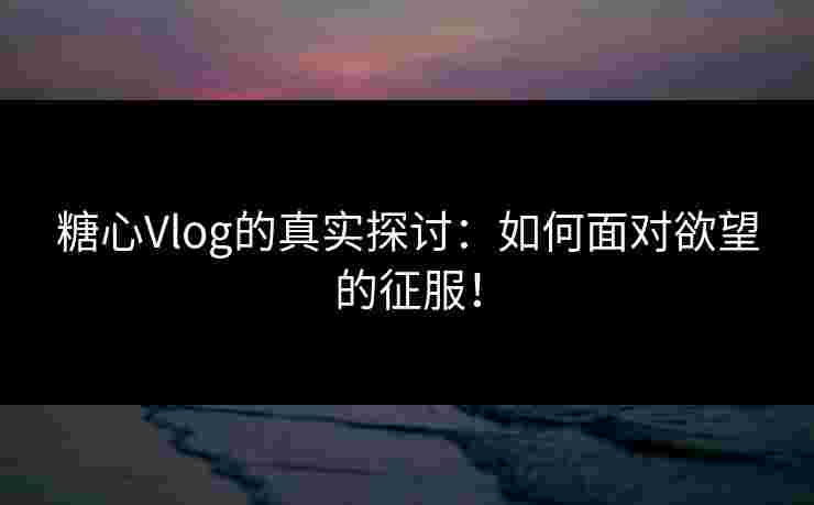 糖心Vlog的真实探讨：如何面对欲望的征服！