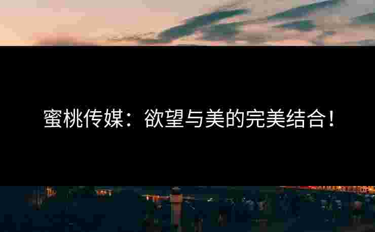 蜜桃传媒：欲望与美的完美结合！