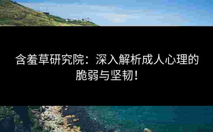 含羞草研究院：深入解析成人心理的脆弱与坚韧！