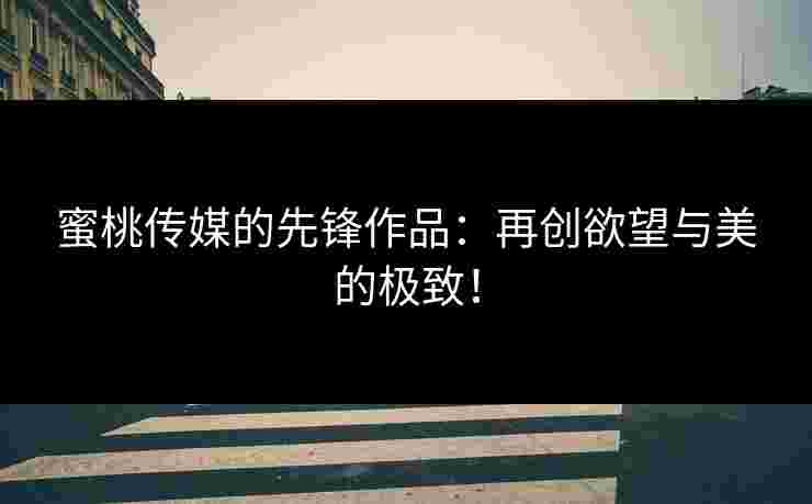 蜜桃传媒的先锋作品:再创欲望与美的极致! 蜜桃传媒的先锋作品:再创欲望与美的极致!