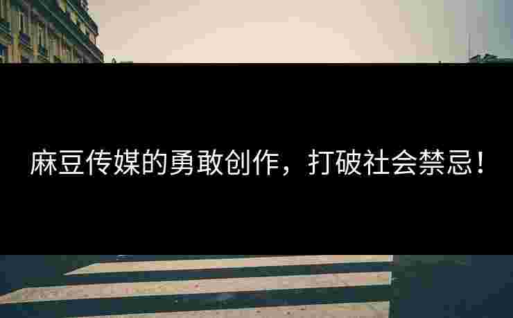 麻豆传媒的勇敢创作，打破社会禁忌！