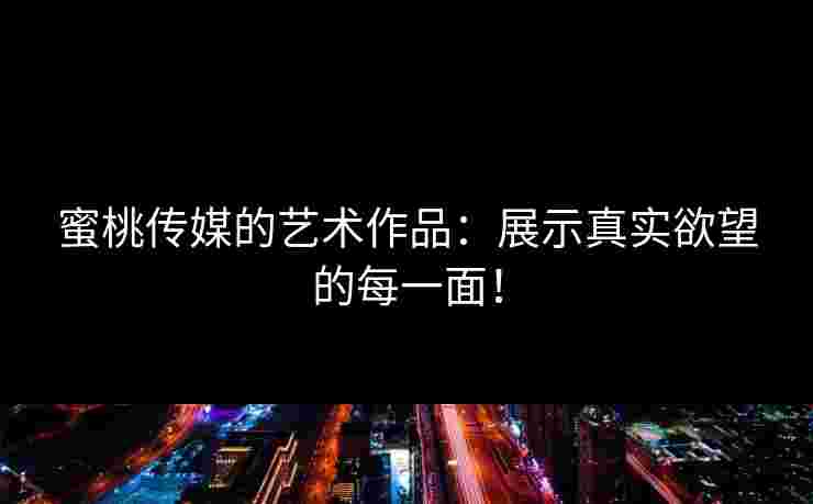 蜜桃传媒的艺术作品：展示真实欲望的每一面！